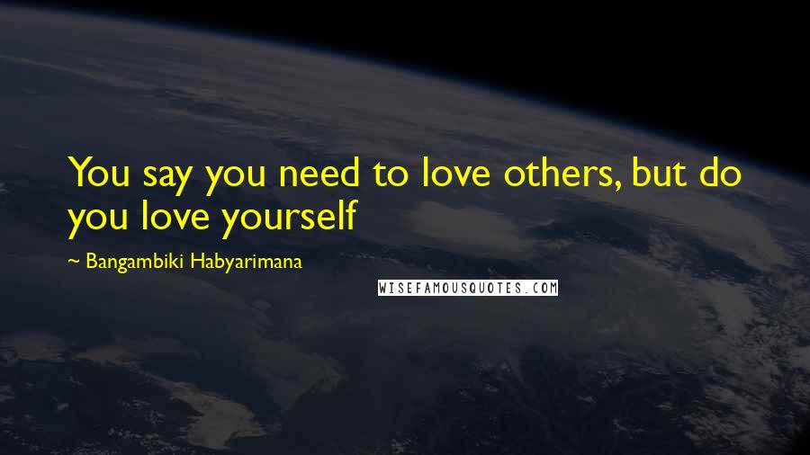 Bangambiki Habyarimana Quotes: You say you need to love others, but do you love yourself