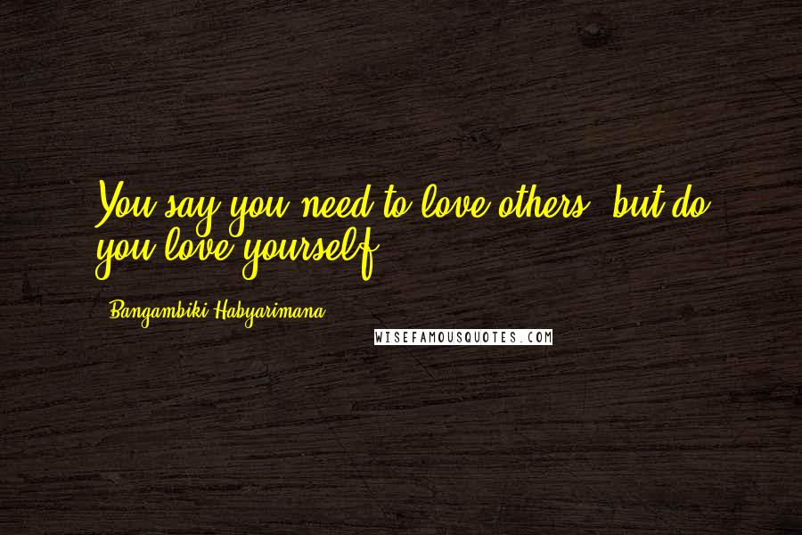 Bangambiki Habyarimana Quotes: You say you need to love others, but do you love yourself