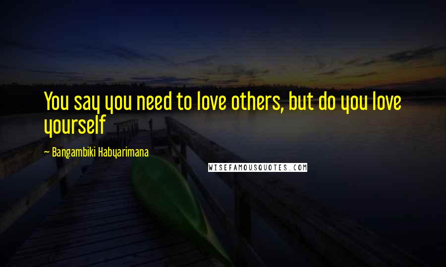 Bangambiki Habyarimana Quotes: You say you need to love others, but do you love yourself