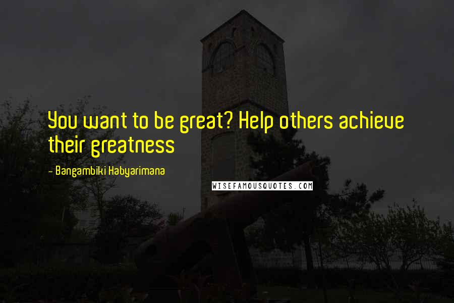 Bangambiki Habyarimana Quotes: You want to be great? Help others achieve their greatness