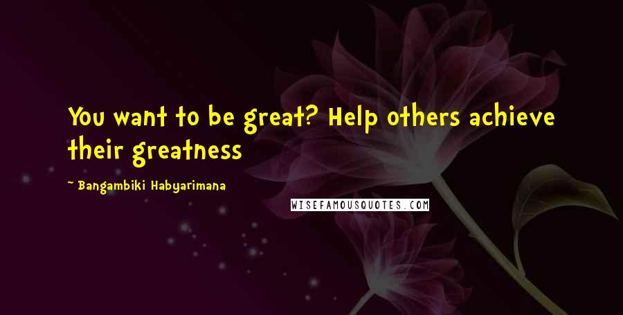 Bangambiki Habyarimana Quotes: You want to be great? Help others achieve their greatness