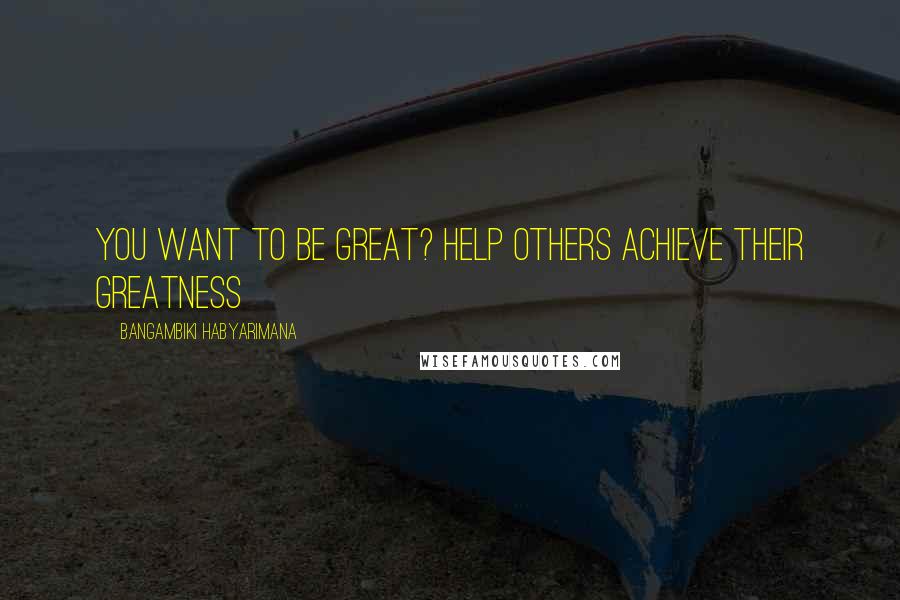 Bangambiki Habyarimana Quotes: You want to be great? Help others achieve their greatness