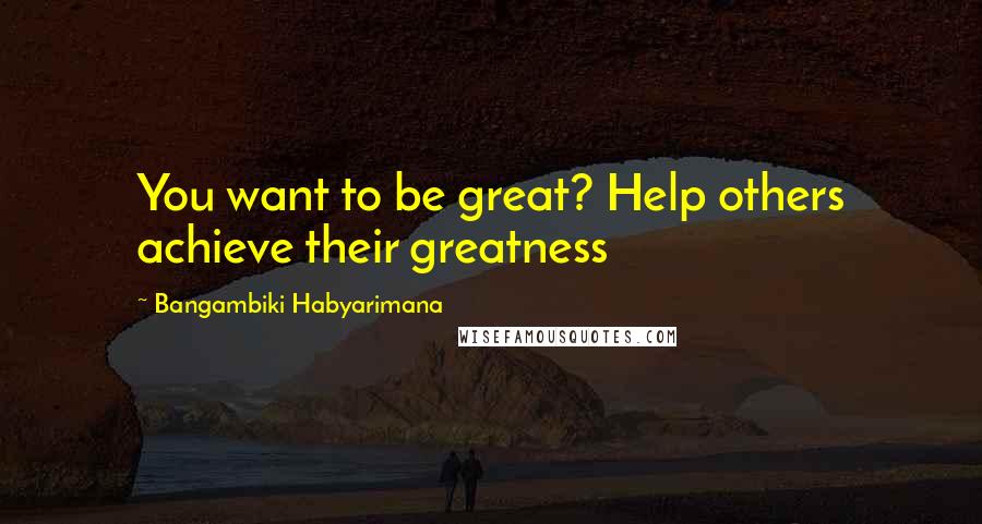 Bangambiki Habyarimana Quotes: You want to be great? Help others achieve their greatness