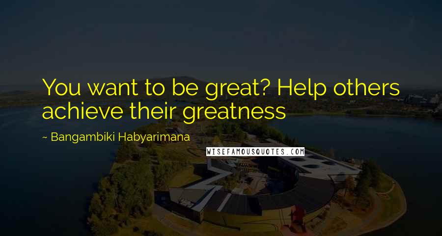Bangambiki Habyarimana Quotes: You want to be great? Help others achieve their greatness