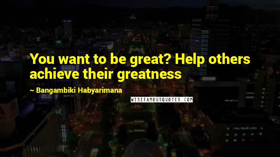 Bangambiki Habyarimana Quotes: You want to be great? Help others achieve their greatness