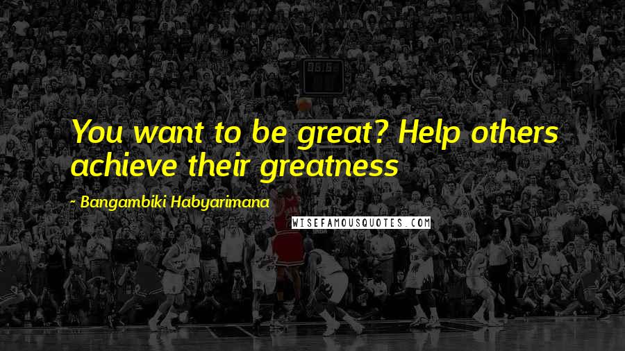 Bangambiki Habyarimana Quotes: You want to be great? Help others achieve their greatness