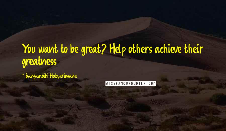 Bangambiki Habyarimana Quotes: You want to be great? Help others achieve their greatness