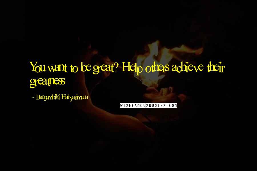 Bangambiki Habyarimana Quotes: You want to be great? Help others achieve their greatness