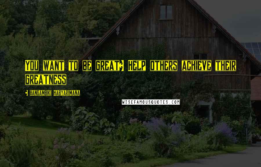 Bangambiki Habyarimana Quotes: You want to be great? Help others achieve their greatness