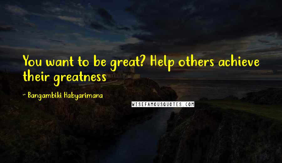 Bangambiki Habyarimana Quotes: You want to be great? Help others achieve their greatness