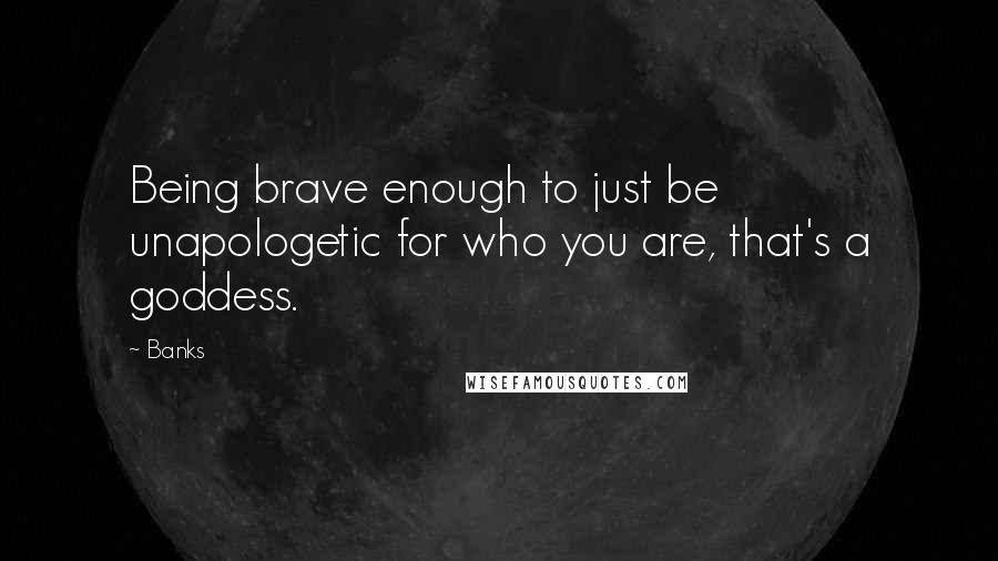 Banks Quotes: Being brave enough to just be unapologetic for who you are, that's a goddess.