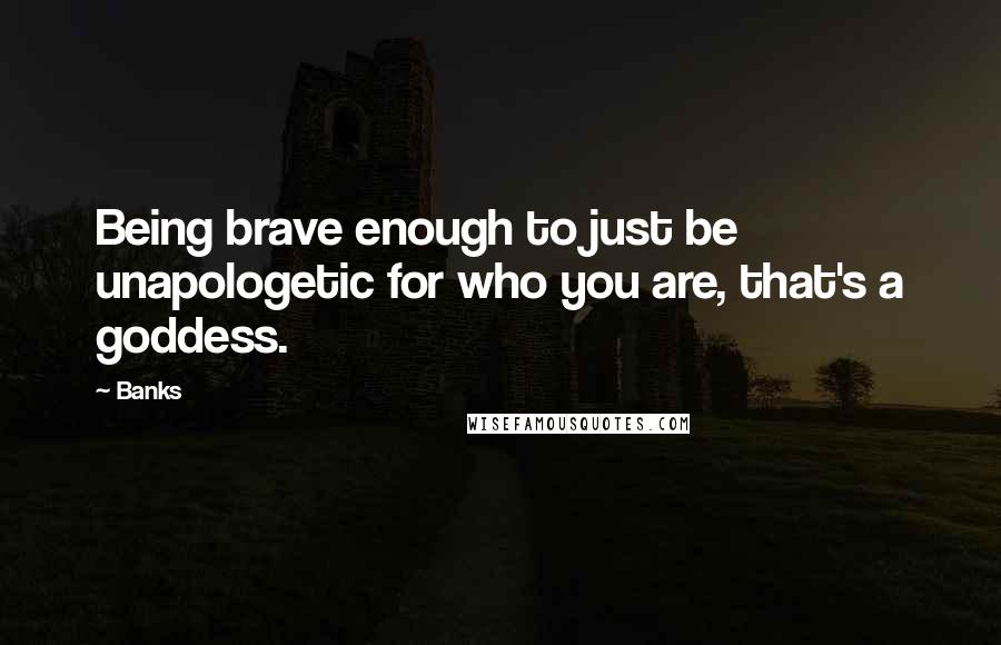 Banks Quotes: Being brave enough to just be unapologetic for who you are, that's a goddess.