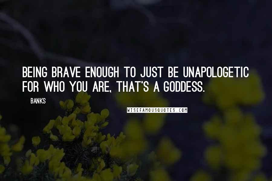 Banks Quotes: Being brave enough to just be unapologetic for who you are, that's a goddess.