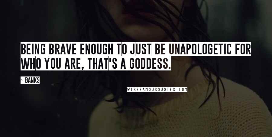 Banks Quotes: Being brave enough to just be unapologetic for who you are, that's a goddess.