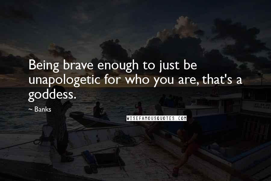 Banks Quotes: Being brave enough to just be unapologetic for who you are, that's a goddess.