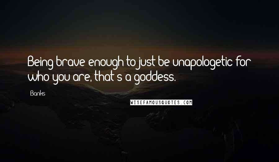 Banks Quotes: Being brave enough to just be unapologetic for who you are, that's a goddess.