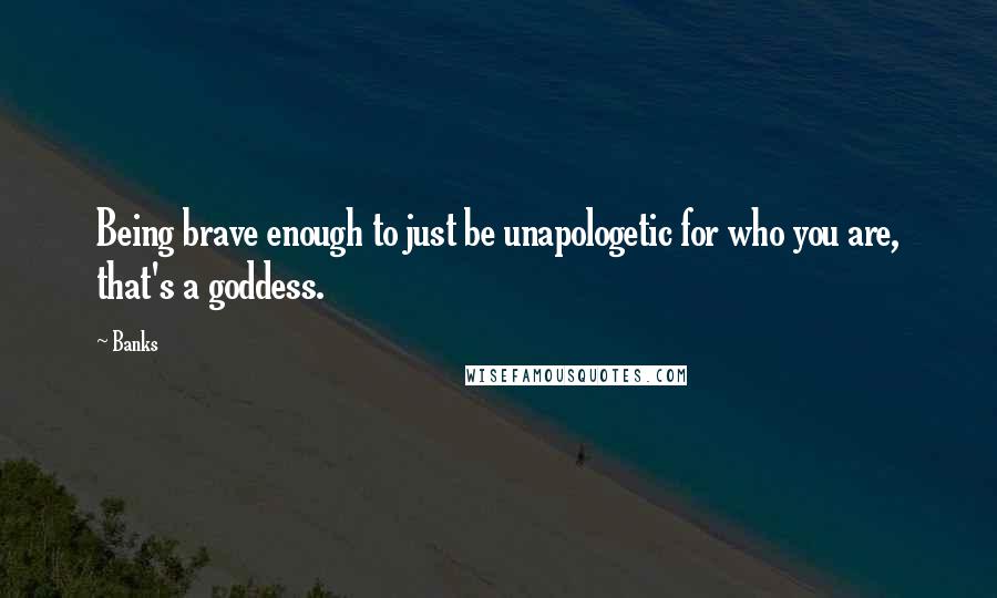 Banks Quotes: Being brave enough to just be unapologetic for who you are, that's a goddess.