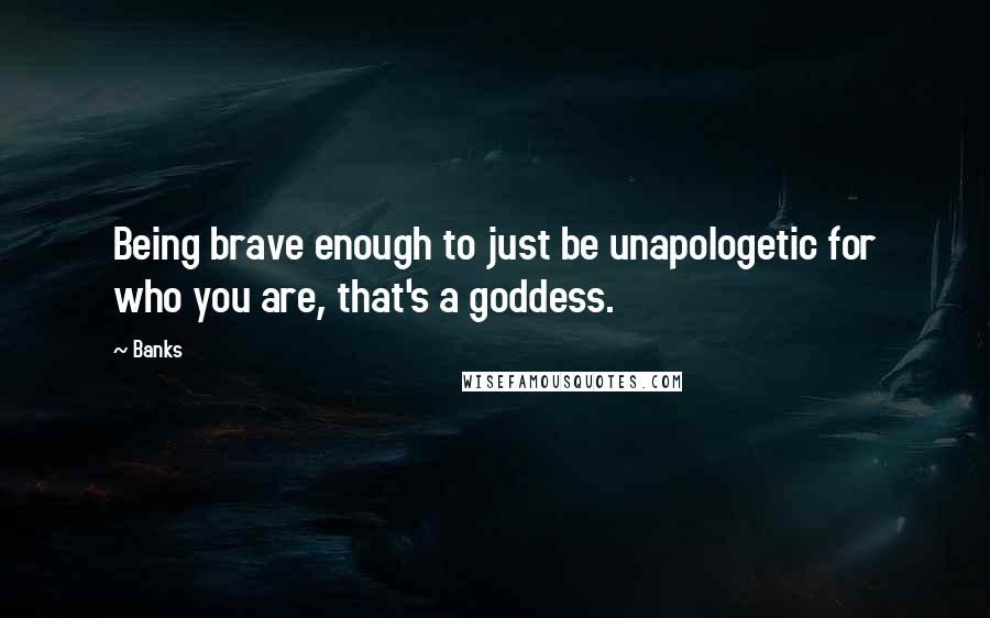 Banks Quotes: Being brave enough to just be unapologetic for who you are, that's a goddess.