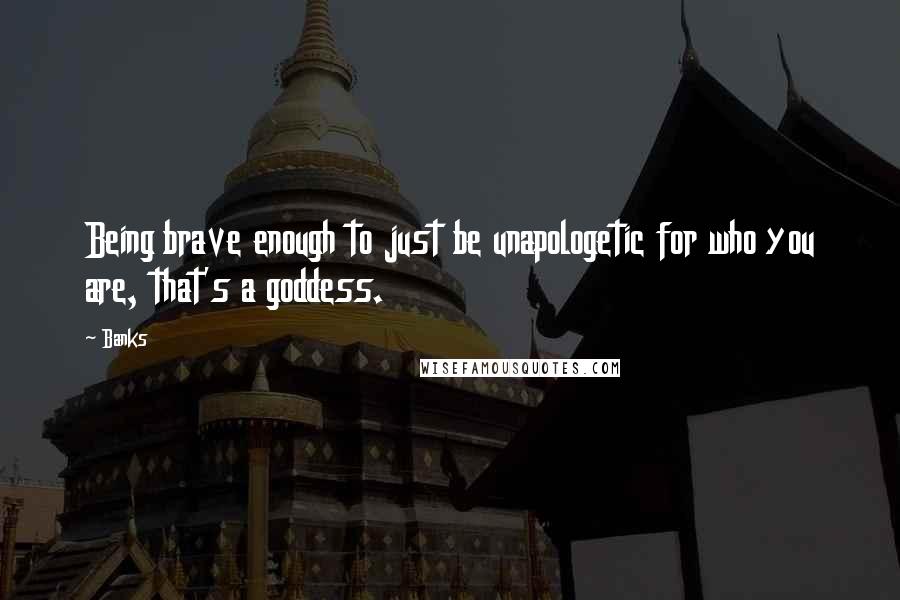 Banks Quotes: Being brave enough to just be unapologetic for who you are, that's a goddess.