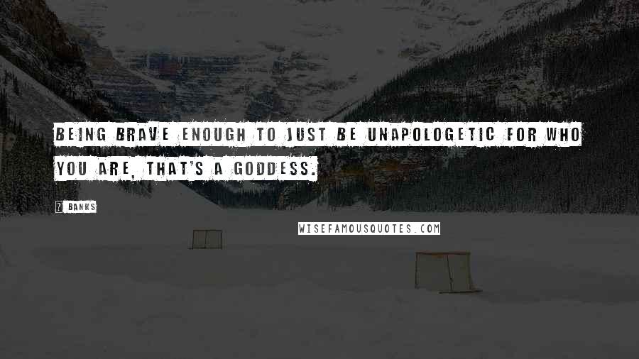 Banks Quotes: Being brave enough to just be unapologetic for who you are, that's a goddess.