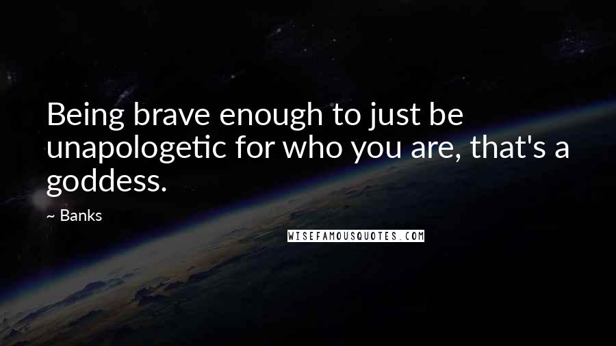 Banks Quotes: Being brave enough to just be unapologetic for who you are, that's a goddess.