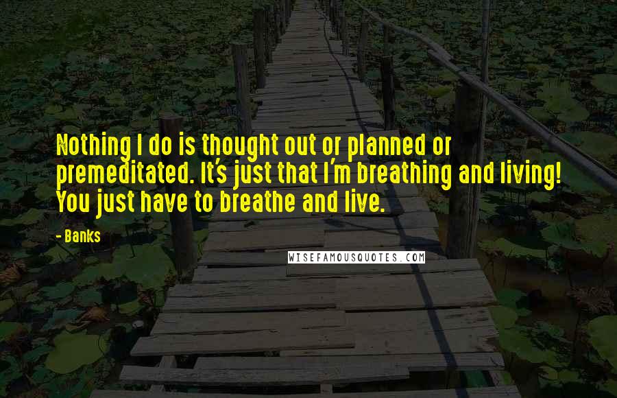 Banks Quotes: Nothing I do is thought out or planned or premeditated. It's just that I'm breathing and living! You just have to breathe and live.