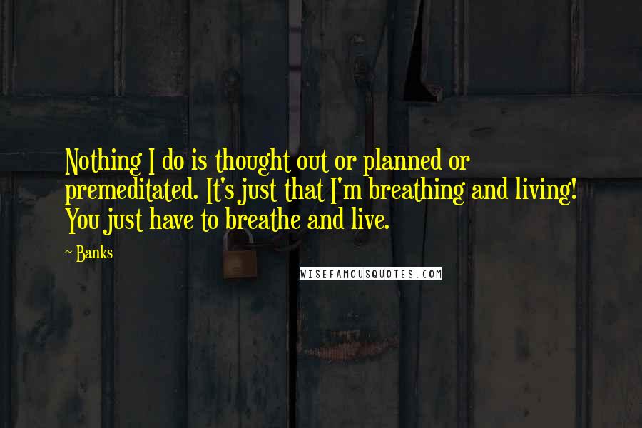 Banks Quotes: Nothing I do is thought out or planned or premeditated. It's just that I'm breathing and living! You just have to breathe and live.