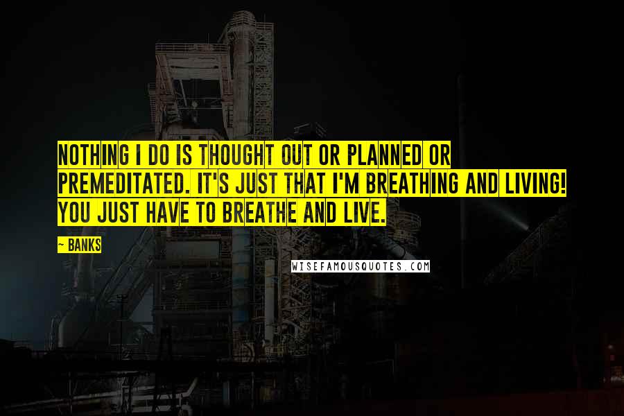 Banks Quotes: Nothing I do is thought out or planned or premeditated. It's just that I'm breathing and living! You just have to breathe and live.