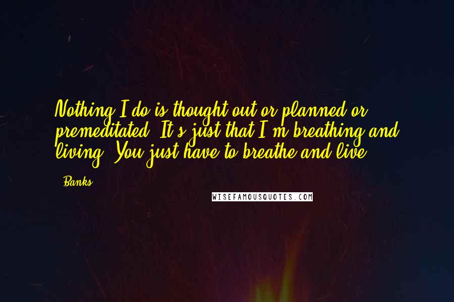 Banks Quotes: Nothing I do is thought out or planned or premeditated. It's just that I'm breathing and living! You just have to breathe and live.