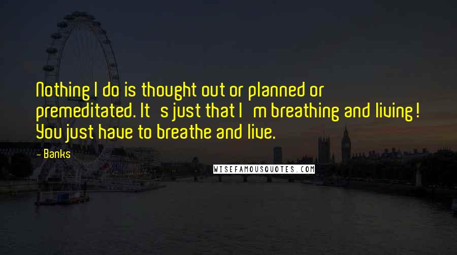 Banks Quotes: Nothing I do is thought out or planned or premeditated. It's just that I'm breathing and living! You just have to breathe and live.