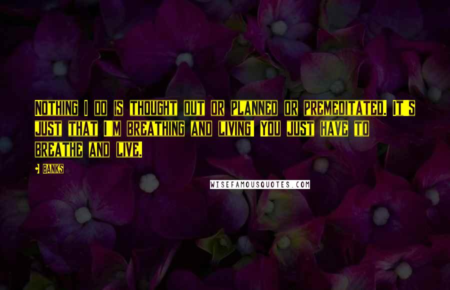 Banks Quotes: Nothing I do is thought out or planned or premeditated. It's just that I'm breathing and living! You just have to breathe and live.