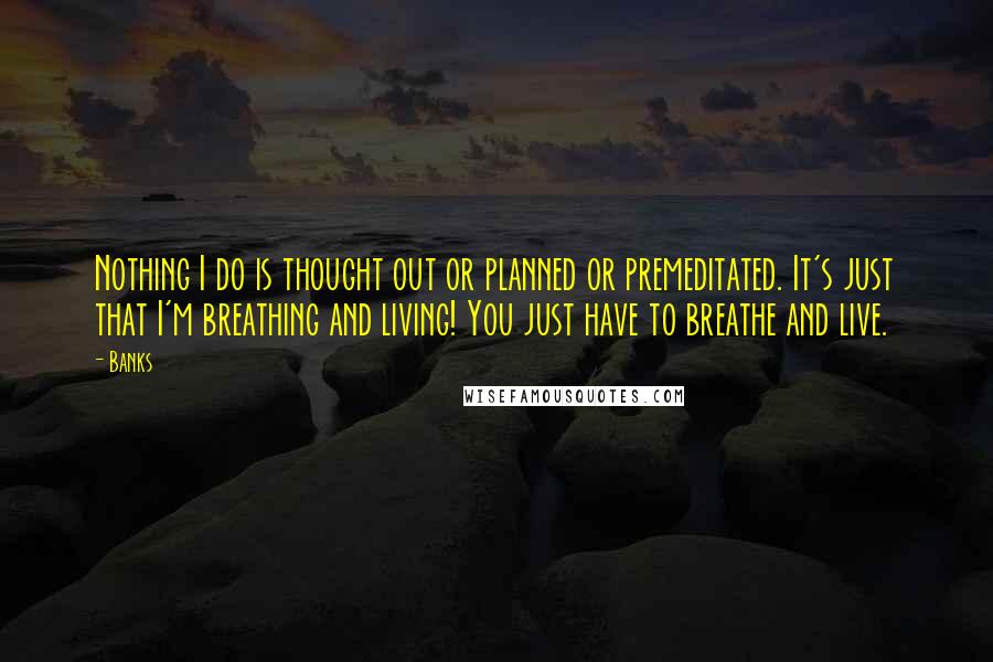 Banks Quotes: Nothing I do is thought out or planned or premeditated. It's just that I'm breathing and living! You just have to breathe and live.