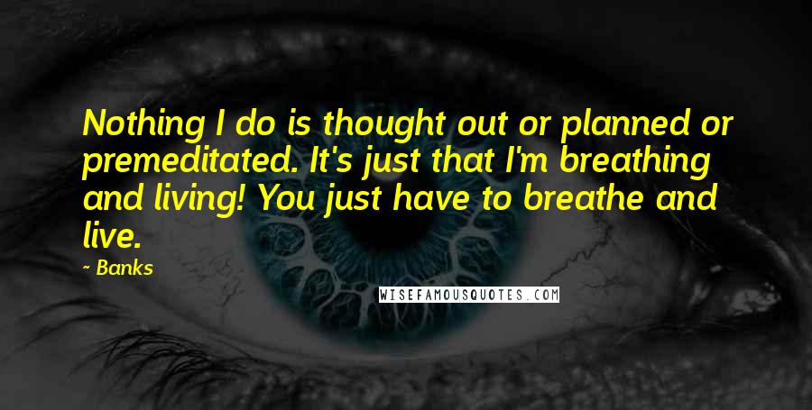 Banks Quotes: Nothing I do is thought out or planned or premeditated. It's just that I'm breathing and living! You just have to breathe and live.