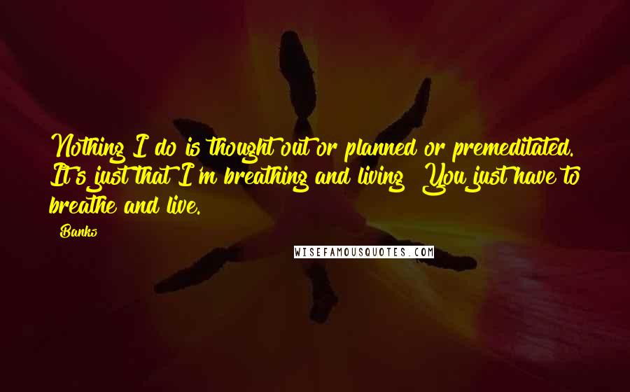 Banks Quotes: Nothing I do is thought out or planned or premeditated. It's just that I'm breathing and living! You just have to breathe and live.