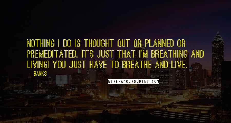 Banks Quotes: Nothing I do is thought out or planned or premeditated. It's just that I'm breathing and living! You just have to breathe and live.