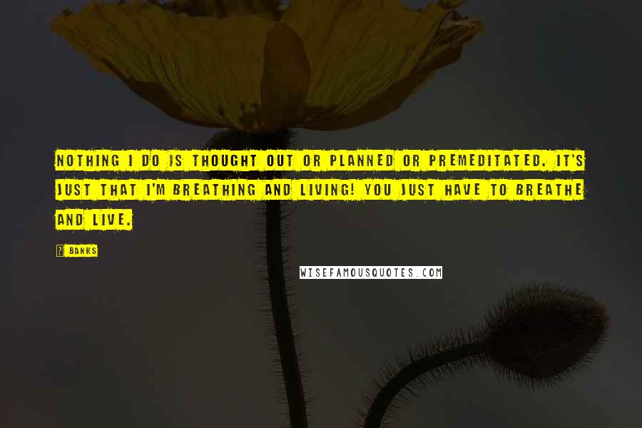 Banks Quotes: Nothing I do is thought out or planned or premeditated. It's just that I'm breathing and living! You just have to breathe and live.