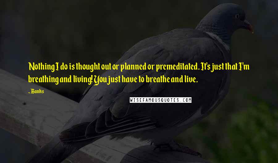 Banks Quotes: Nothing I do is thought out or planned or premeditated. It's just that I'm breathing and living! You just have to breathe and live.