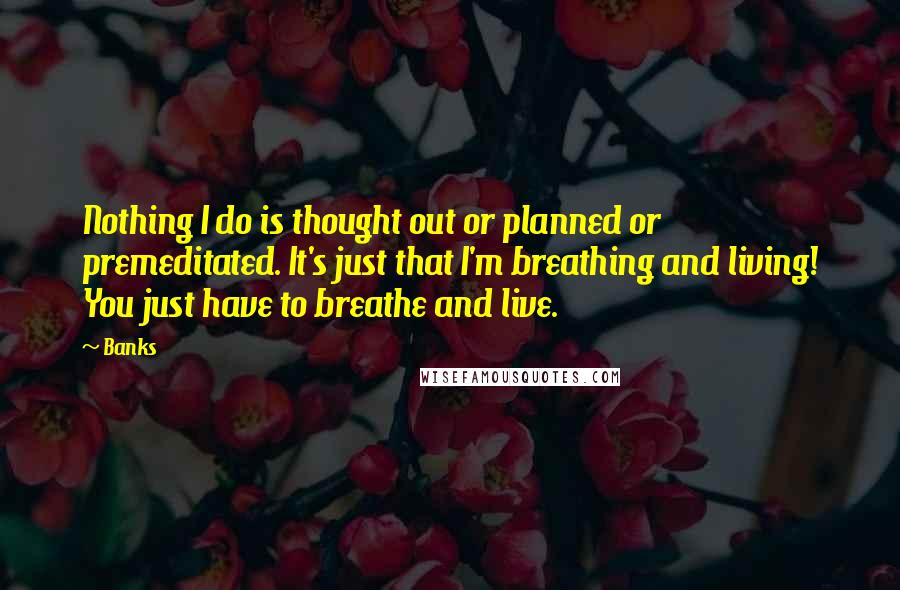 Banks Quotes: Nothing I do is thought out or planned or premeditated. It's just that I'm breathing and living! You just have to breathe and live.