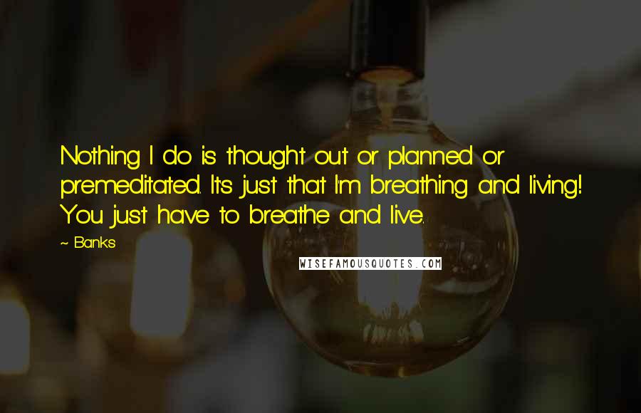 Banks Quotes: Nothing I do is thought out or planned or premeditated. It's just that I'm breathing and living! You just have to breathe and live.