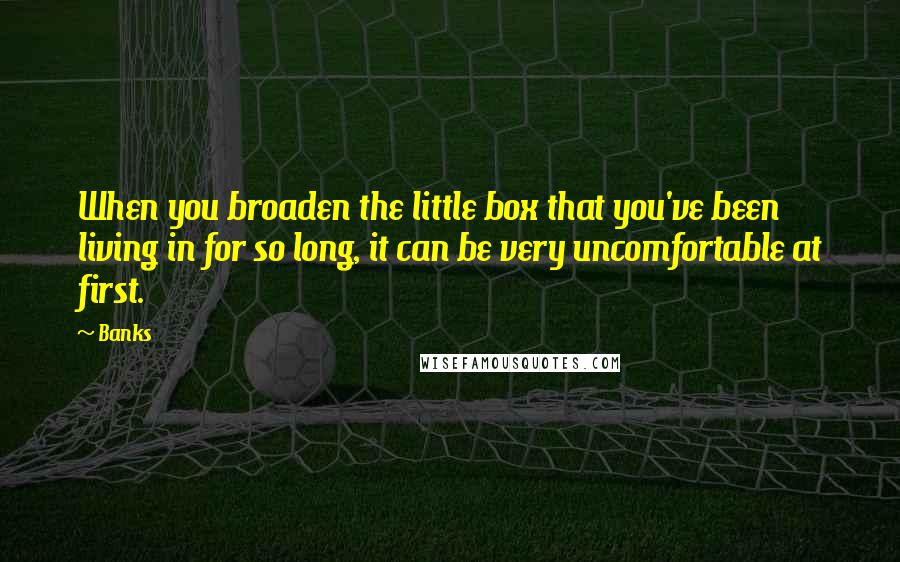 Banks Quotes: When you broaden the little box that you've been living in for so long, it can be very uncomfortable at first.