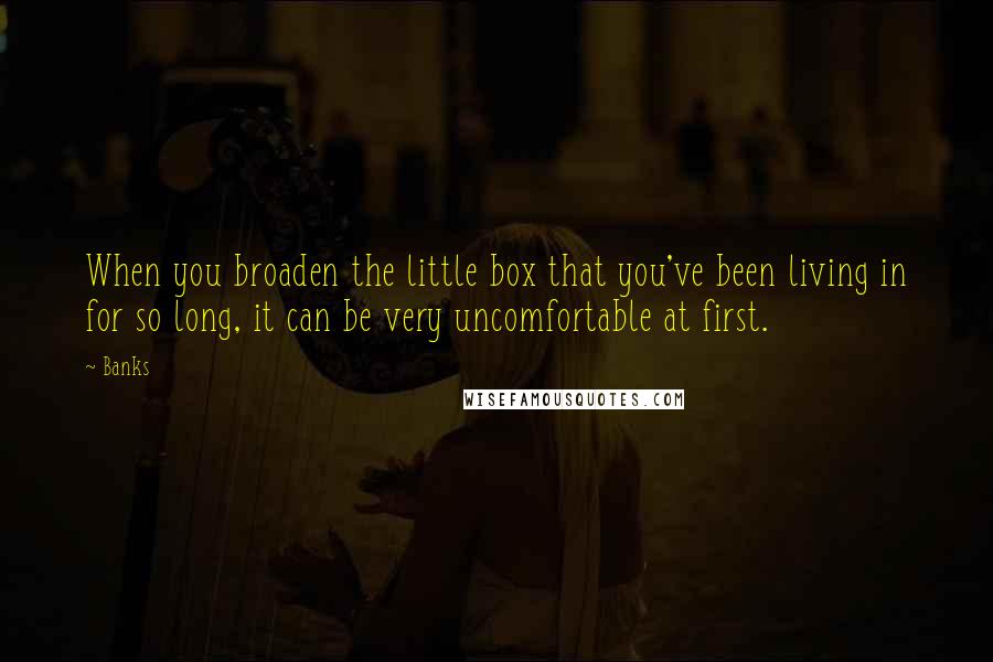 Banks Quotes: When you broaden the little box that you've been living in for so long, it can be very uncomfortable at first.