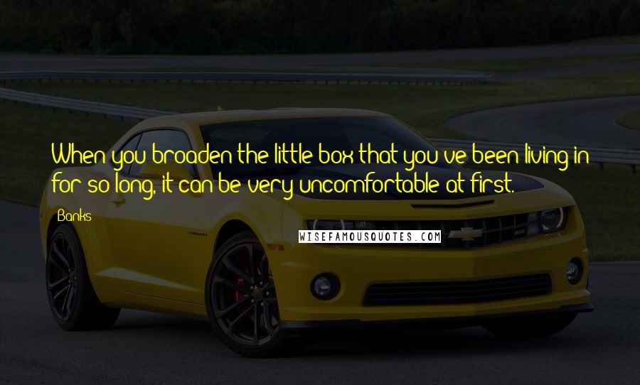 Banks Quotes: When you broaden the little box that you've been living in for so long, it can be very uncomfortable at first.
