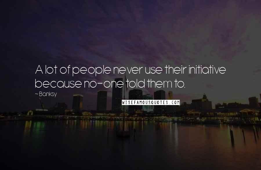 Banksy Quotes: A lot of people never use their initiative because no-one told them to.
