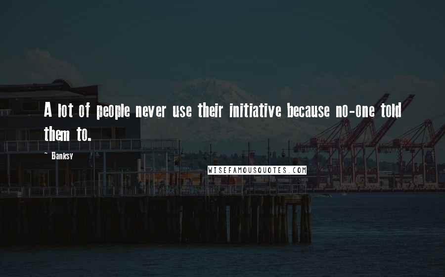 Banksy Quotes: A lot of people never use their initiative because no-one told them to.