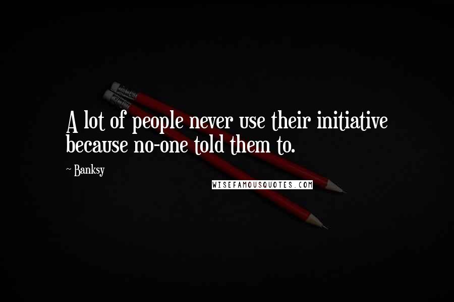 Banksy Quotes: A lot of people never use their initiative because no-one told them to.