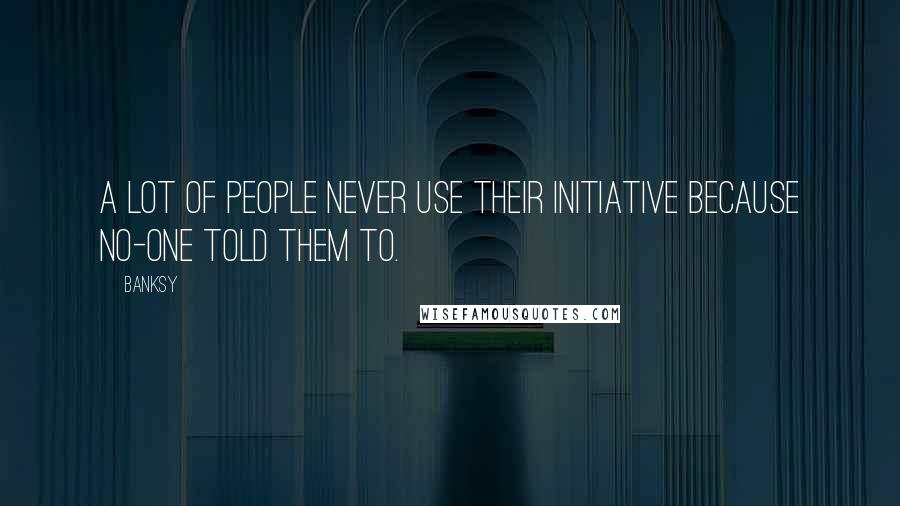 Banksy Quotes: A lot of people never use their initiative because no-one told them to.