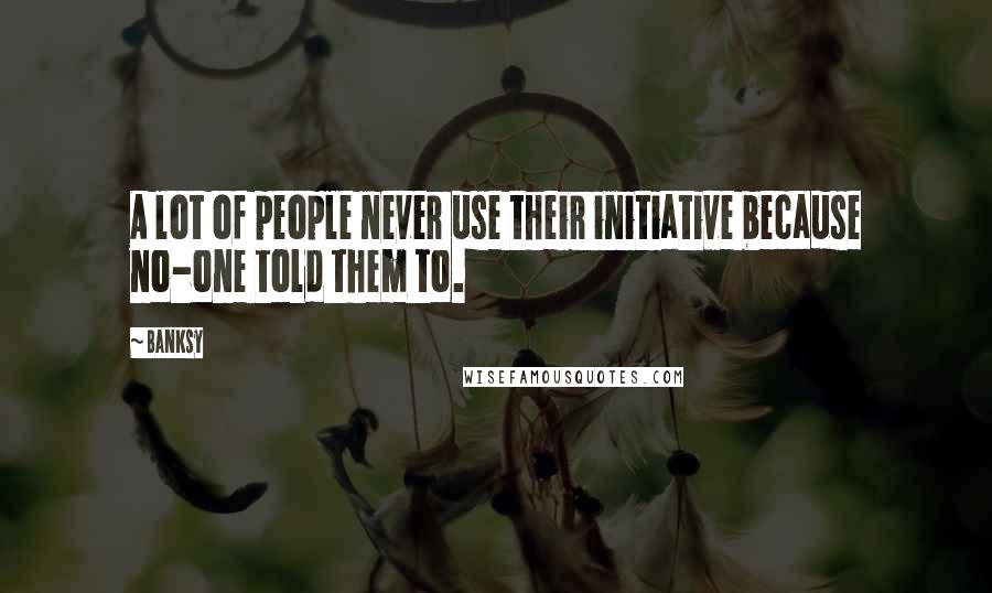 Banksy Quotes: A lot of people never use their initiative because no-one told them to.