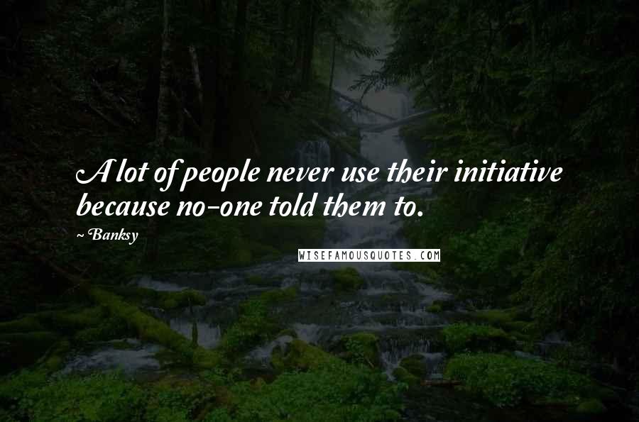 Banksy Quotes: A lot of people never use their initiative because no-one told them to.