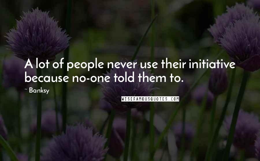 Banksy Quotes: A lot of people never use their initiative because no-one told them to.