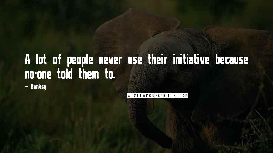 Banksy Quotes: A lot of people never use their initiative because no-one told them to.